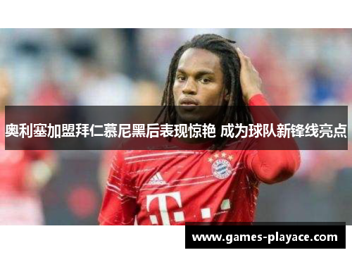 奥利塞加盟拜仁慕尼黑后表现惊艳 成为球队新锋线亮点