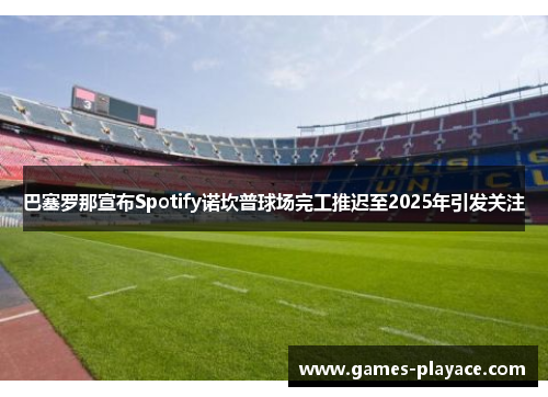 巴塞罗那宣布Spotify诺坎普球场完工推迟至2025年引发关注
